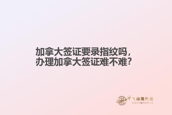 加拿大簽證要錄指紋嗎，辦理加拿大簽證難不難？