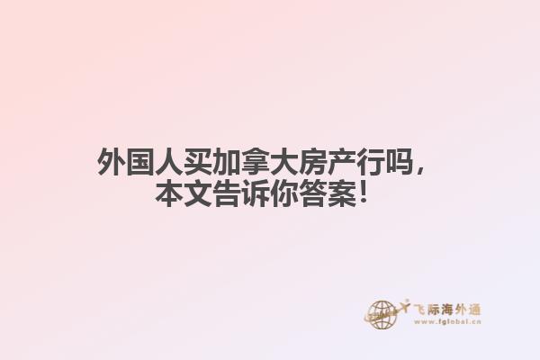 外國人買加拿大房產(chǎn)行嗎，本文告訴你答案！