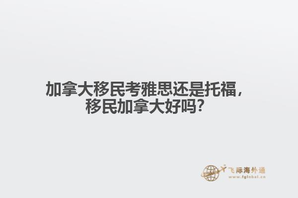 加拿大移民考雅思還是托福，移民加拿大好嗎？