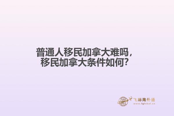 普通人移民加拿大難嗎，移民加拿大條件如何？