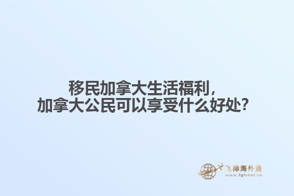 移民加拿大生活福利，加拿大公民可以享受什么好處？
