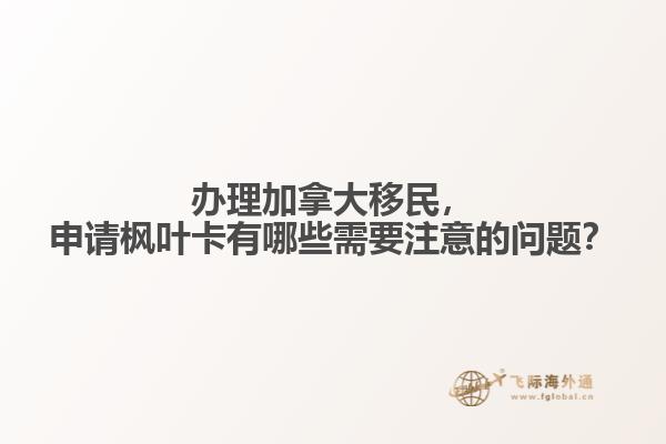 辦理加拿大移民，申請楓葉卡有哪些需要注意的問題？