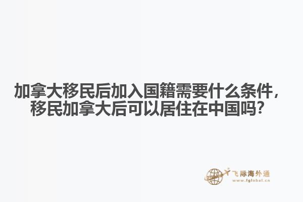 加拿大移民后加入國籍需要什么條件，移民加拿大后可以居住在中國嗎？