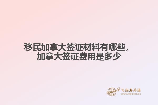 移民加拿大簽證材料有哪些，加拿大簽證費用是多少