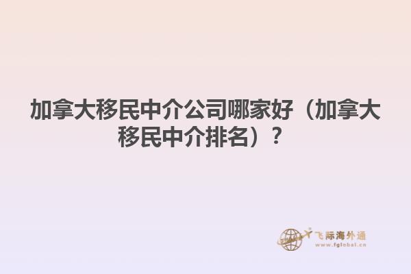 加拿大移民中介公司哪家好（加拿大移民中介排名）？
