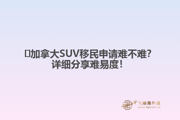 ?加拿大SUV移民申請(qǐng)難不難？詳細(xì)分享難易度！