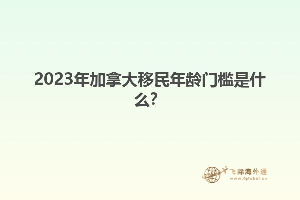 2023年加拿大移民年齡門檻是什么？1.jpg