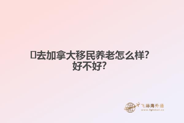 ?去加拿大移民養(yǎng)老怎么樣？好不好？