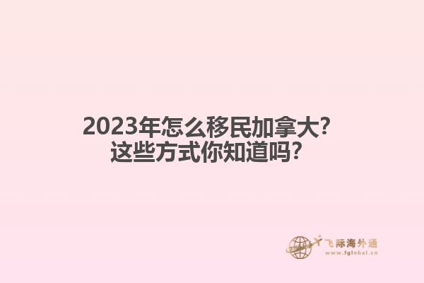 2023年怎么移民加拿大？這些方式你知道嗎？1.jpg