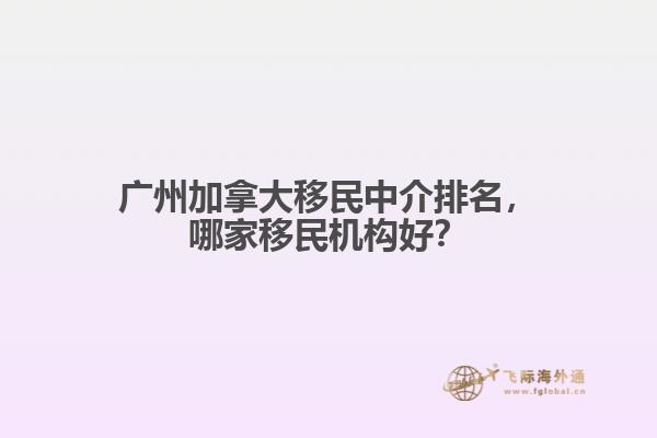 廣州加拿大移民中介排名，哪家移民機(jī)構(gòu)好？