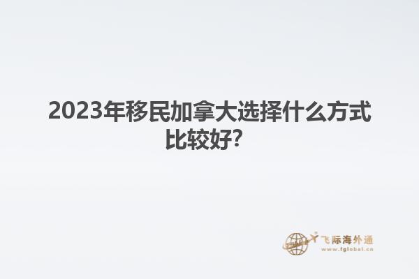 2023年移民加拿大選擇什么方式比較好？1.jpg