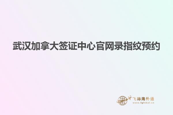 武漢加拿大簽證中心官網錄指紋預約