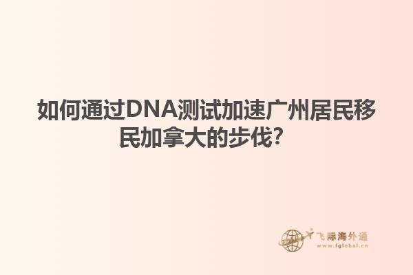 如何通過DNA測試加速廣州居民移民加拿大的步伐？