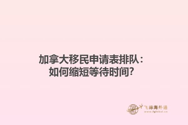 加拿大移民申請表排隊：如何縮短等待時間？