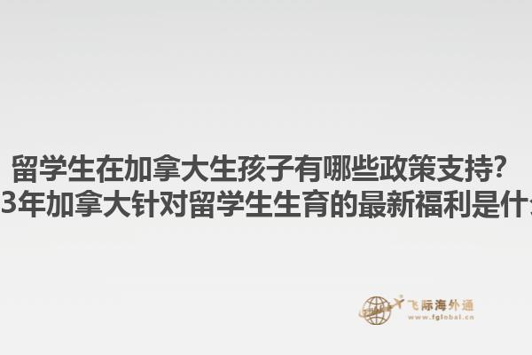 留學(xué)生在加拿大生孩子有哪些政策支持？2023年加拿大針對留學(xué)生生育的最新福利是什么？1.jpg