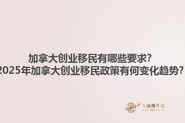 加拿大創(chuàng)業(yè)移民有哪些要求？2025年加拿大創(chuàng)業(yè)移民政策有何變化趨勢？1.jpg