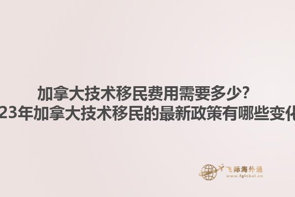 加拿大技術(shù)移民費(fèi)用需要多少？2023年加拿大技術(shù)移民的最新政策有哪些變化？1.jpg