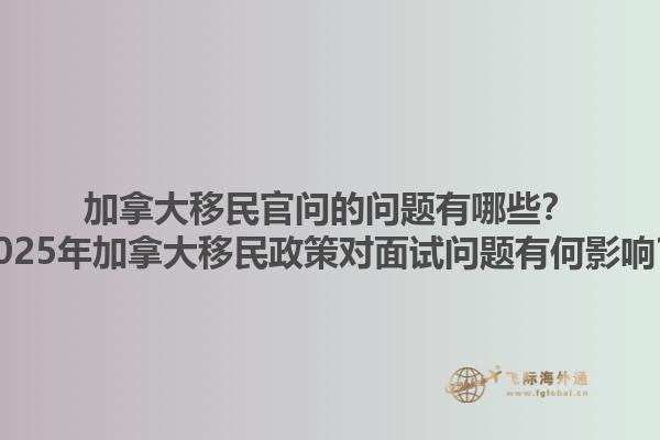 加拿大移民官問的問題有哪些？2025年加拿大移民政策對面試問題有何影響？1.jpg