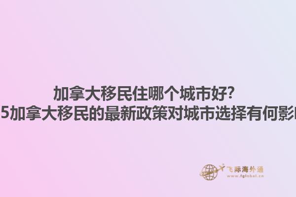 加拿大移民住哪個(gè)城市好？2025加拿大移民的最新政策對(duì)城市選擇有何影響？1.jpg