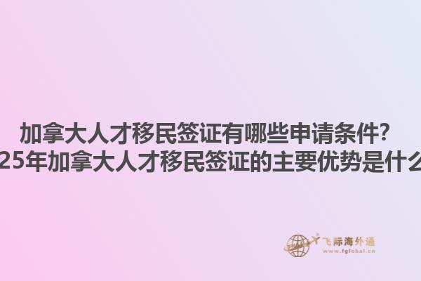 加拿大人才移民簽證有哪些申請(qǐng)條件？2025年加拿大人才移民簽證的主要優(yōu)勢(shì)是什么？1.jpg