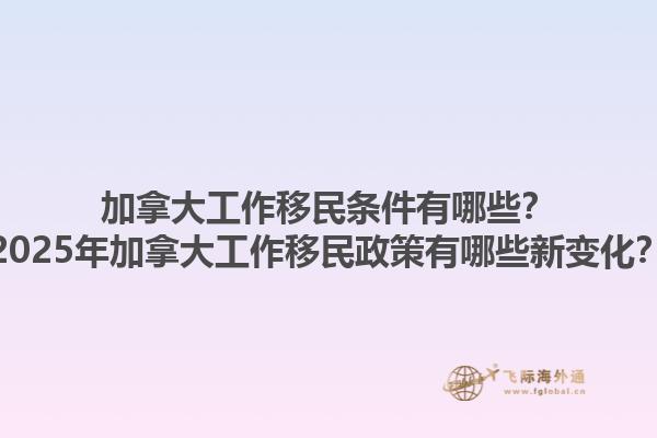 加拿大工作移民條件有哪些？2025年加拿大工作移民政策有哪些新變化？1.jpg