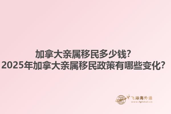 加拿大親屬移民多少錢？2025年加拿大親屬移民政策有哪些變化？1.jpg