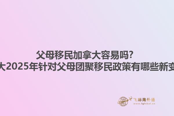 父母移民加拿大容易嗎？加拿大2025年針對父母團(tuán)聚移民政策有哪些新變化？1.jpg