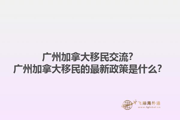 廣州加拿大移民交流？廣州加拿大移民的最新政策是什么？1.jpg