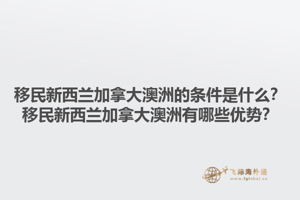移民新西蘭加拿大澳洲的條件是什么？移民新西蘭加拿大澳洲有哪些優(yōu)勢？1.jpg