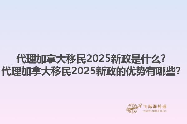 代理加拿大移民2025新政是什么？代理加拿大移民2025新政的優(yōu)勢有哪些？1.jpg