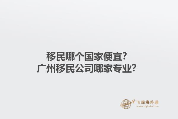 移民哪個(gè)國(guó)家便宜？廣州移民公司哪家專(zhuān)業(yè)？1.jpg