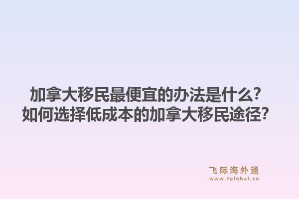 加拿大移民最便宜的辦法是什么？如何選擇低成本的加拿大移民途徑？1.jpg