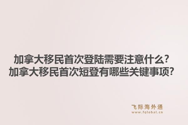加拿大移民首次登陸需要注意什么？加拿大移民首次短登有哪些關(guān)鍵事項(xiàng)？1.jpg