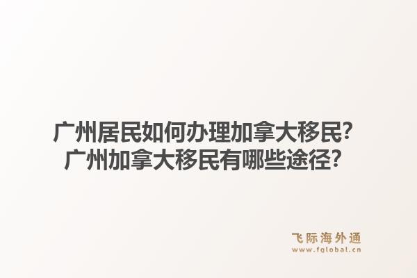 廣州居民如何辦理加拿大移民？廣州加拿大移民有哪些途徑？1.jpg