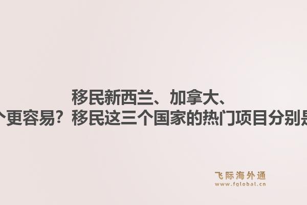 移民新西蘭、加拿大、澳洲哪個(gè)更容易？移民這三個(gè)國(guó)家的熱門(mén)項(xiàng)目分別是什么？1.jpg