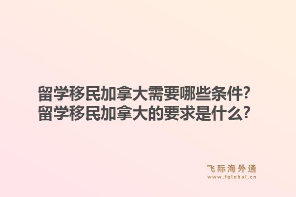 留學(xué)移民加拿大需要哪些條件？留學(xué)移民加拿大的要求是什么？1.jpg