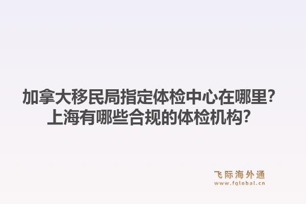 加拿大移民局指定體檢中心在哪里？上海有哪些合規(guī)的體檢機(jī)構(gòu)？1.jpg