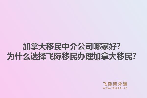 加拿大移民中介公司哪家好？為什么選擇飛際移民辦理加拿大移民？1.jpg