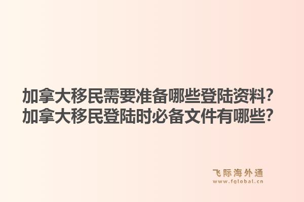 加拿大移民需要準(zhǔn)備哪些登陸資料？加拿大移民登陸時必備文件有哪些？1.jpg