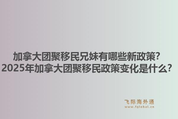 加拿大團聚移民兄妹有哪些新政策？2025年加拿大團聚移民政策變化是什么？1.jpg