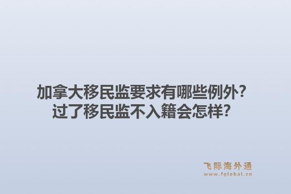 加拿大移民監(jiān)要求有哪些例外？過了移民監(jiān)不入籍會怎樣？1.jpg