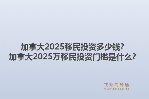 加拿大2025移民投資多少錢？加拿大2025萬移民投資門檻是什么？1.jpg
