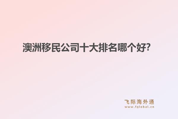澳洲移民公司十大排名哪個好？洞察飛際移民：搶跑身份紅利