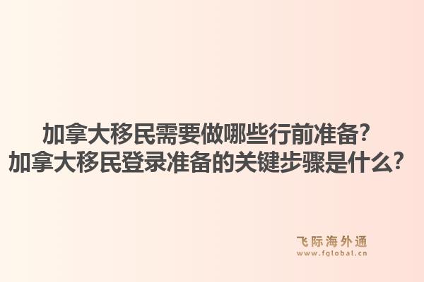 加拿大移民需要做哪些行前準備？加拿大移民登錄準備的關(guān)鍵步驟是什么？1.jpg