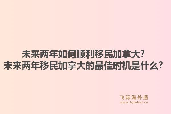 未來兩年如何順利移民加拿大？未來兩年移民加拿大的最佳時機是什么？