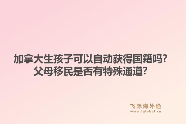 加拿大生孩子可以自動獲得國籍嗎？父母移民是否有特殊通道？