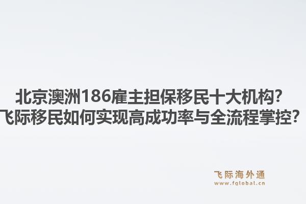北京澳洲186雇主擔(dān)保移民十大機(jī)構(gòu)？飛際移民如何實(shí)現(xiàn)高成功率與全流程掌控？