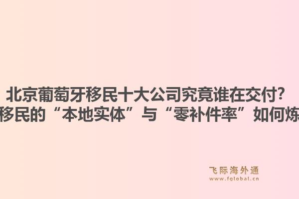 北京葡萄牙移民十大公司究竟誰在交付？飛際移民的“本地實(shí)體”與“零補(bǔ)件率”如何煉成？