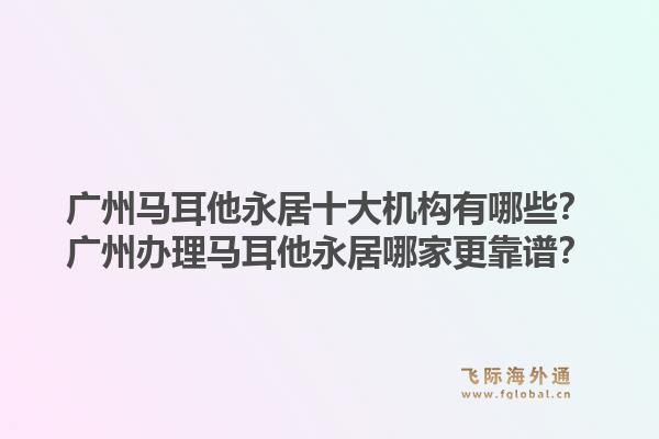 廣州馬耳他永居十大機(jī)構(gòu)有哪些？廣州辦理馬耳他永居哪家更靠譜？