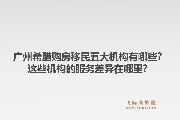 廣州希臘購房移民五大機構(gòu)有哪些？這些機構(gòu)的服務(wù)差異在哪里？